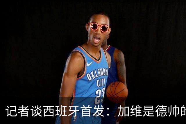 记者谈西班牙首发：加维是德帅的阵眼；也宣布一开始就要踢出强度